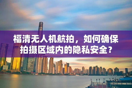 福清无人机航拍，如何确保拍摄区域内的隐私安全？