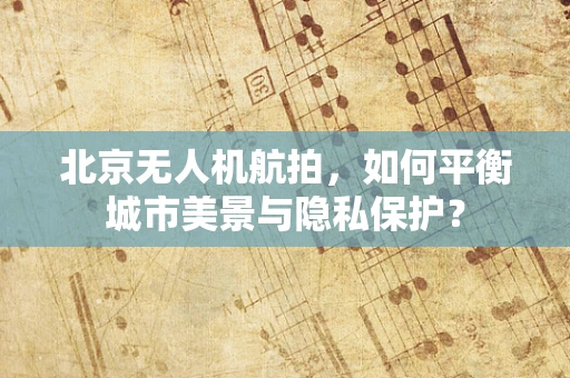 北京无人机航拍，如何平衡城市美景与隐私保护？