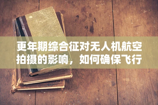 更年期综合征对无人机航空拍摄的影响，如何确保飞行安全与效率？