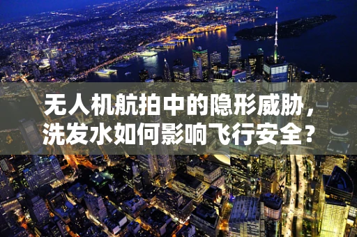 无人机航拍中的隐形威胁，洗发水如何影响飞行安全？