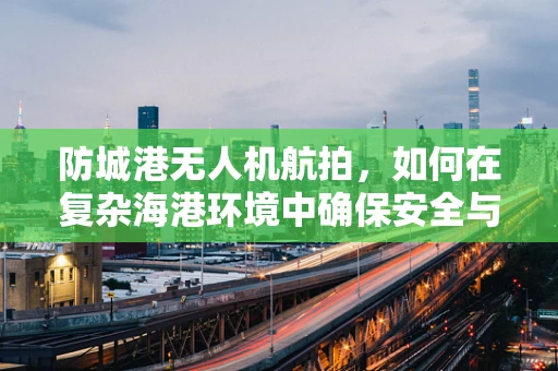防城港无人机航拍，如何在复杂海港环境中确保安全与高效？