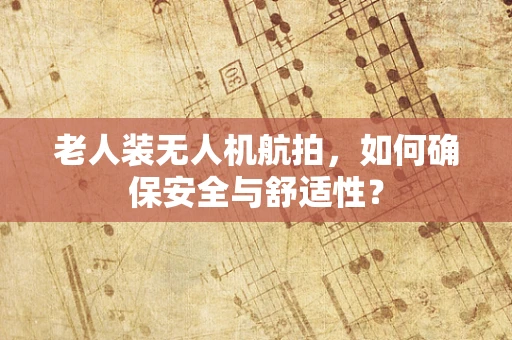 老人装无人机航拍，如何确保安全与舒适性？