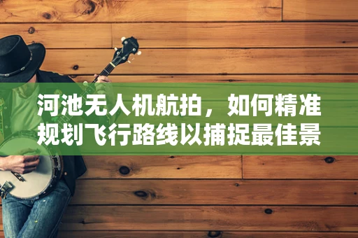 河池无人机航拍，如何精准规划飞行路线以捕捉最佳景观？