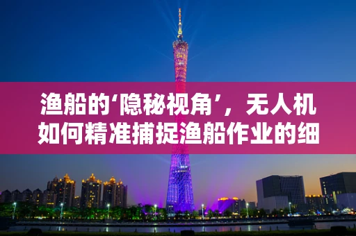 渔船的‘隐秘视角’，无人机如何精准捕捉渔船作业的细节？