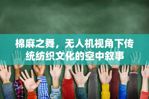 棉麻之舞，无人机视角下传统纺织文化的空中叙事