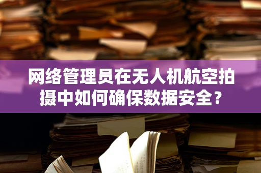网络管理员在无人机航空拍摄中如何确保数据安全？