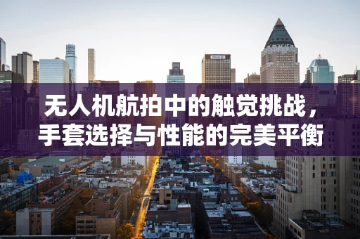 无人机航拍中的触觉挑战，手套选择与性能的完美平衡