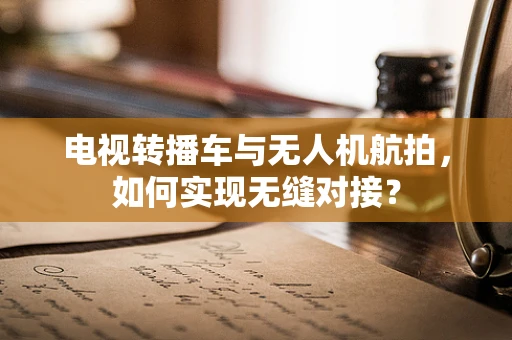 电视转播车与无人机航拍，如何实现无缝对接？
