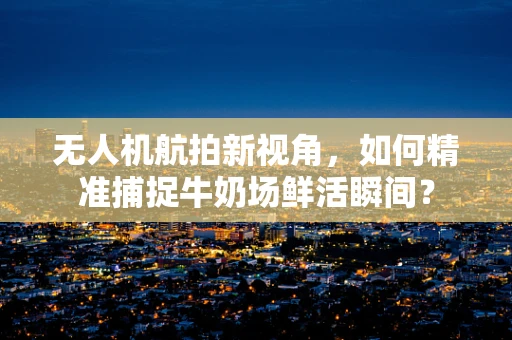 无人机航拍新视角，如何精准捕捉牛奶场鲜活瞬间？