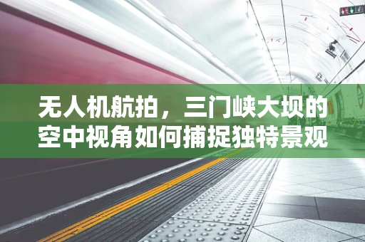 无人机航拍，三门峡大坝的空中视角如何捕捉独特景观？