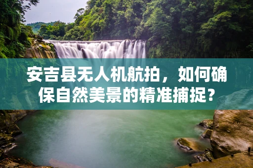 安吉县无人机航拍，如何确保自然美景的精准捕捉？
