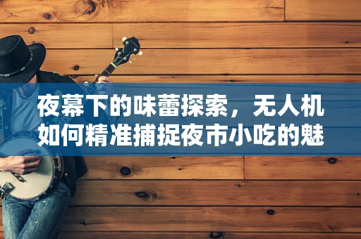 夜幕下的味蕾探索，无人机如何精准捕捉夜市小吃的魅力？