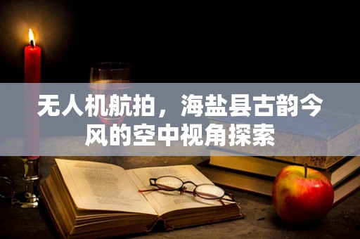无人机航拍，海盐县古韵今风的空中视角探索