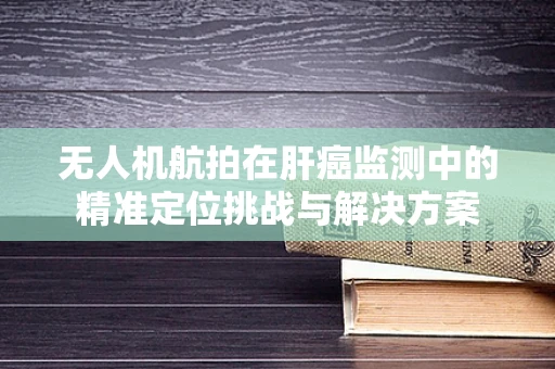 无人机航拍在肝癌监测中的精准定位挑战与解决方案