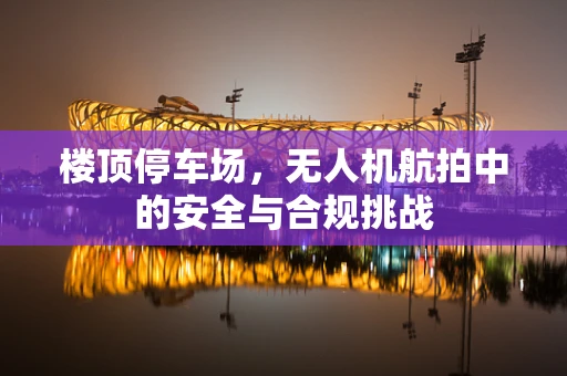 楼顶停车场，无人机航拍中的安全与合规挑战