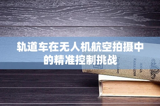轨道车在无人机航空拍摄中的精准控制挑战
