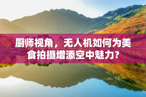 厨师视角，无人机如何为美食拍摄增添空中魅力？