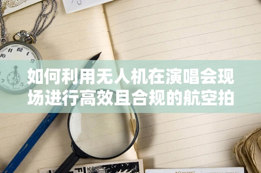 如何利用无人机在演唱会现场进行高效且合规的航空拍摄？