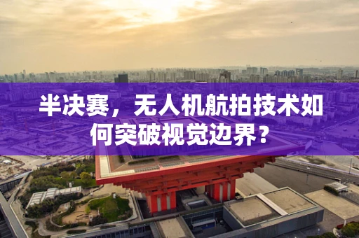 半决赛，无人机航拍技术如何突破视觉边界？