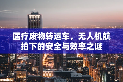 医疗废物转运车，无人机航拍下的安全与效率之谜