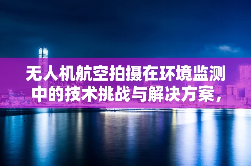 无人机航空拍摄在环境监测中的技术挑战与解决方案，研究所视角
