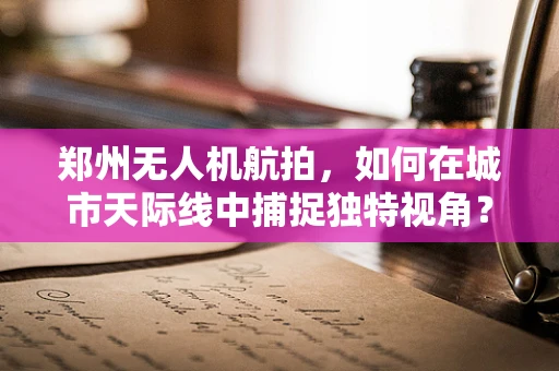 郑州无人机航拍，如何在城市天际线中捕捉独特视角？