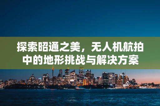 探索昭通之美，无人机航拍中的地形挑战与解决方案