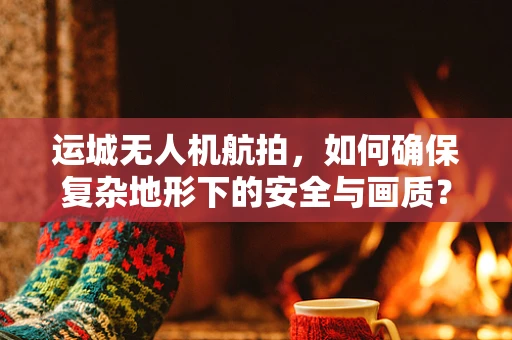 运城无人机航拍，如何确保复杂地形下的安全与画质？