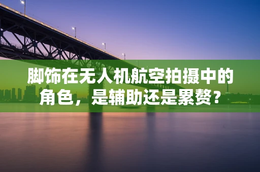 脚饰在无人机航空拍摄中的角色，是辅助还是累赘？