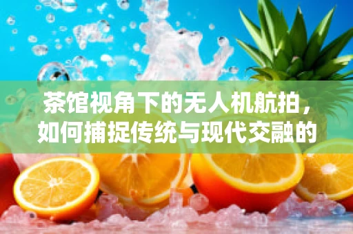 茶馆视角下的无人机航拍，如何捕捉传统与现代交融的独特魅力？