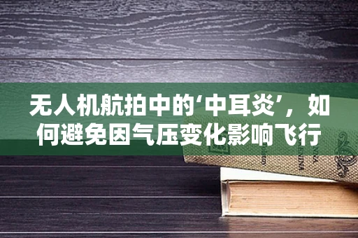 无人机航拍中的‘中耳炎’，如何避免因气压变化影响飞行稳定性？