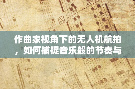 作曲家视角下的无人机航拍，如何捕捉音乐般的节奏与韵律？