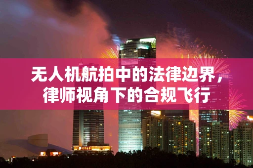 无人机航拍中的法律边界，律师视角下的合规飞行