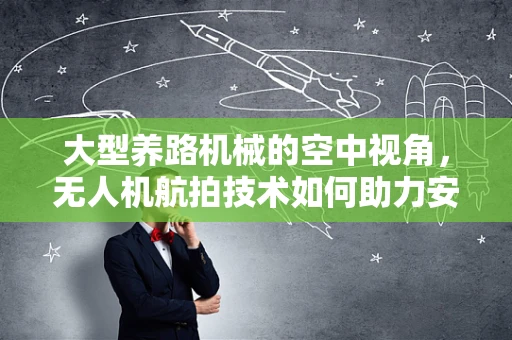 大型养路机械的空中视角，无人机航拍技术如何助力安全高效维护？