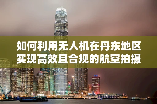 如何利用无人机在丹东地区实现高效且合规的航空拍摄？