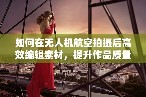 如何在无人机航空拍摄后高效编辑素材，提升作品质量？