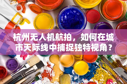 杭州无人机航拍，如何在城市天际线中捕捉独特视角？
