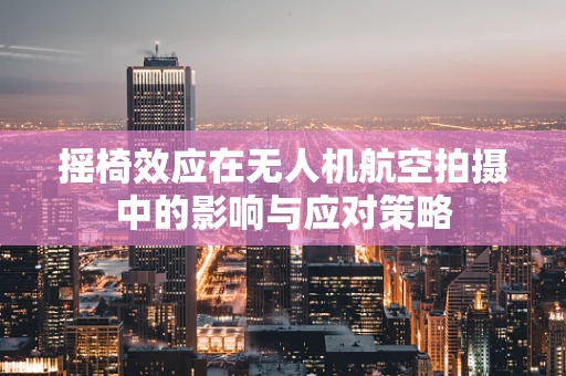 摇椅效应在无人机航空拍摄中的影响与应对策略