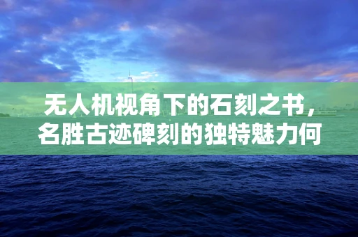 无人机视角下的石刻之书，名胜古迹碑刻的独特魅力何在？