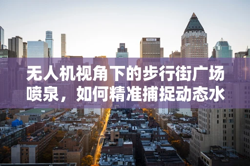 无人机视角下的步行街广场喷泉，如何精准捕捉动态水舞的魅力？