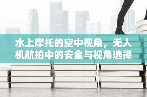 水上摩托的空中视角，无人机航拍中的安全与视角选择