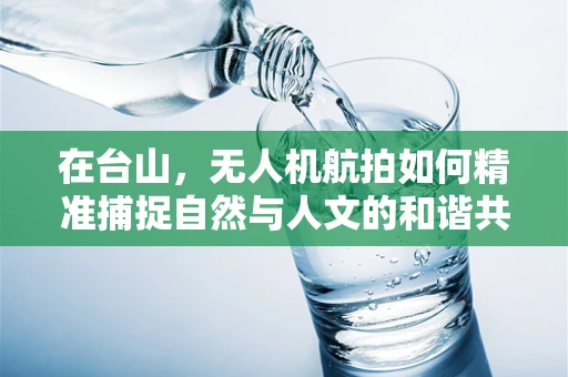 在台山，无人机航拍如何精准捕捉自然与人文的和谐共生？