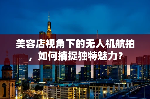 美容店视角下的无人机航拍，如何捕捉独特魅力？