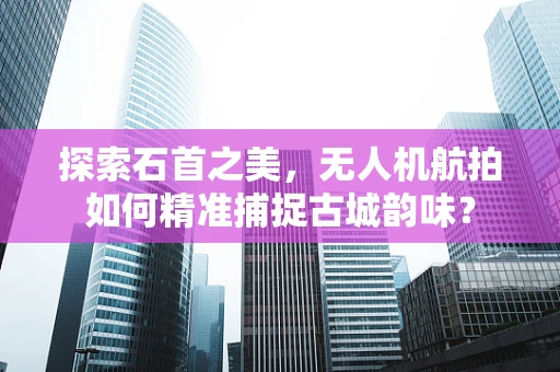 探索石首之美，无人机航拍如何精准捕捉古城韵味？