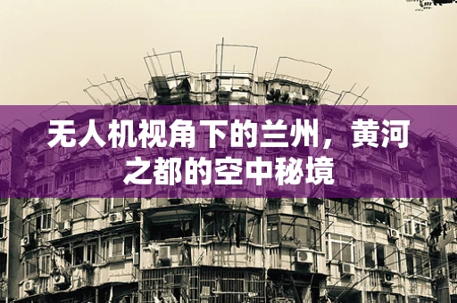 无人机视角下的兰州，黄河之都的空中秘境