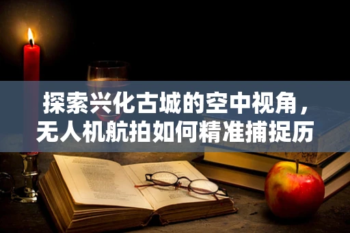 探索兴化古城的空中视角，无人机航拍如何精准捕捉历史韵味？