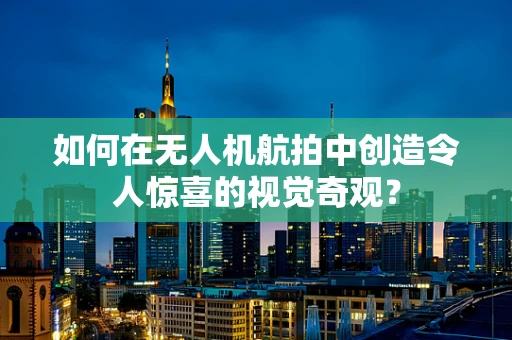 如何在无人机航拍中创造令人惊喜的视觉奇观？