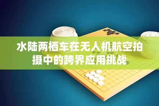 水陆两栖车在无人机航空拍摄中的跨界应用挑战