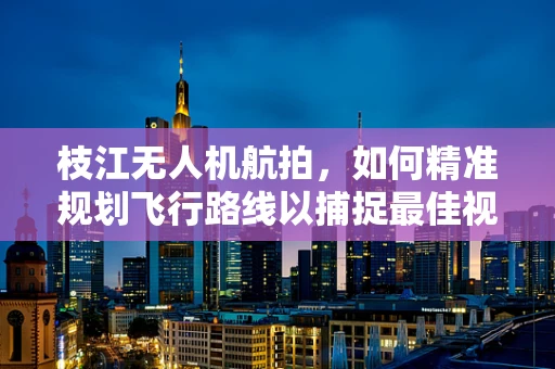枝江无人机航拍，如何精准规划飞行路线以捕捉最佳视角？