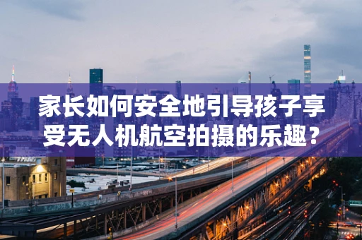 家长如何安全地引导孩子享受无人机航空拍摄的乐趣？